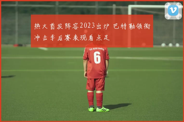 热火首发阵容2023出炉 巴特勒领衔冲击季后赛表现看点足