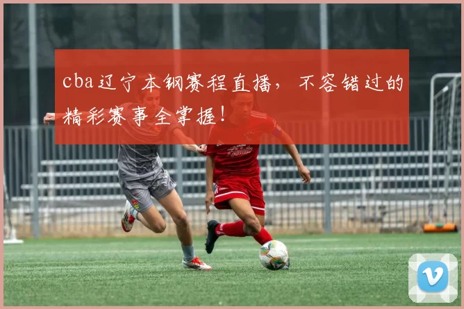 cba辽宁本钢赛程直播,不容错过的精彩赛事全掌握!