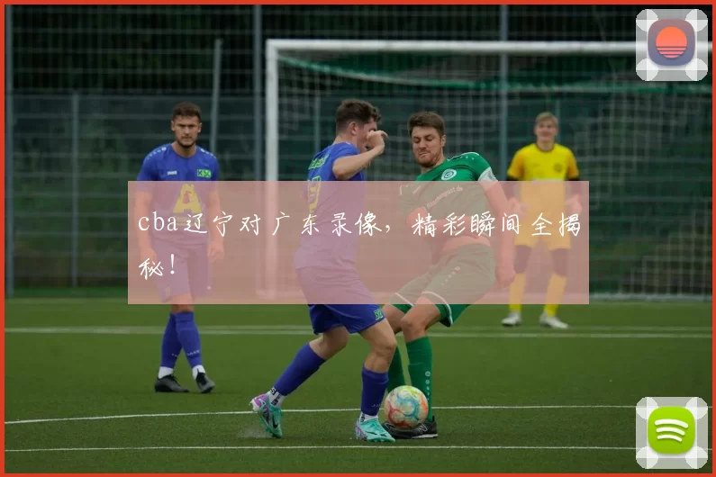 cba辽宁对广东录像，精彩瞬间全揭秘！
