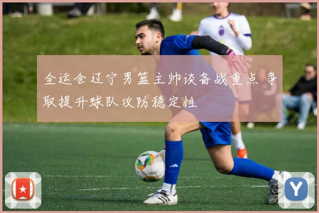 全运会辽宁男篮主帅谈备战重点 争取提升球队攻防稳定性