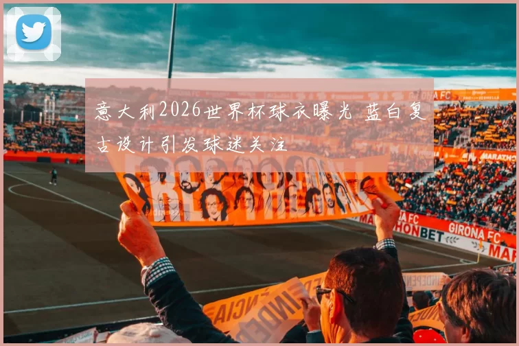 意大利2026世界杯球衣曝光 蓝白复古设计引发球迷关注