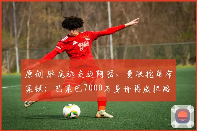 原创 胖虎远走迈阿密，曼联挖角布莱顿：巴莱巴7000万身价再成拦路虎