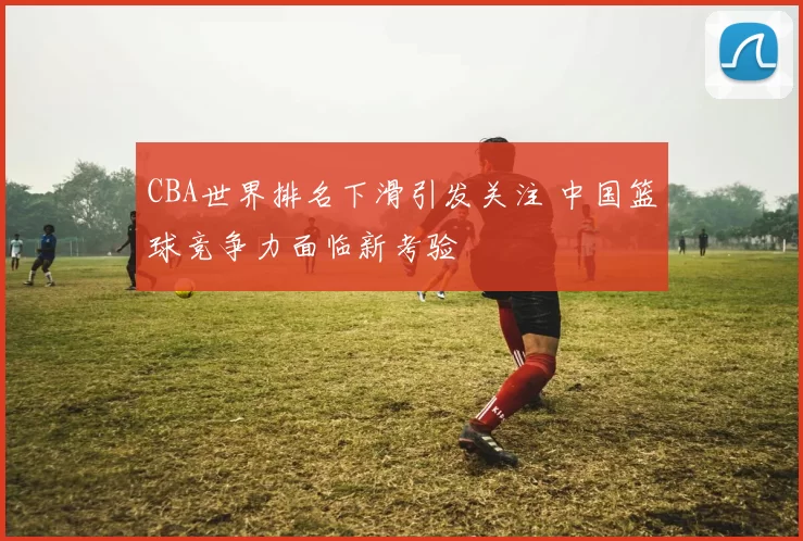 CBA世界排名下滑引发关注 中国篮球竞争力面临新考验