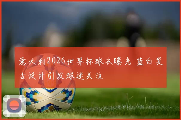 意大利2026世界杯球衣曝光 蓝白复古设计引发球迷关注