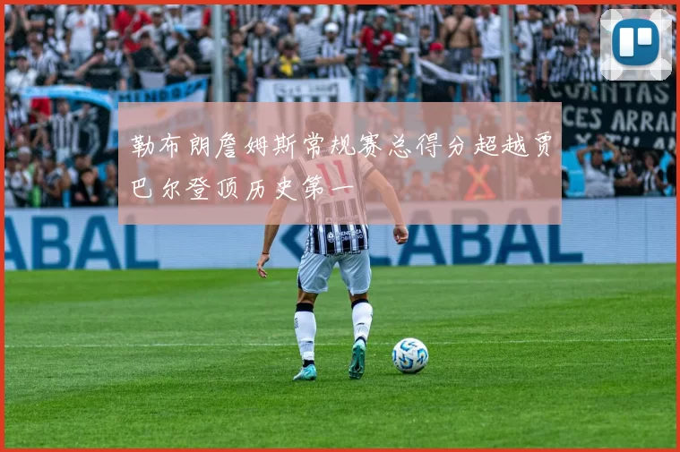 勒布朗詹姆斯常规赛总得分超越贾巴尔登顶历史第一