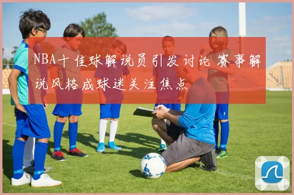 NBA十佳球解说员引发讨论 赛事解说风格成球迷关注焦点