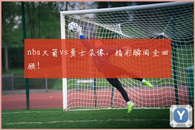 nba火箭vs勇士录像，精彩瞬间全回顾！