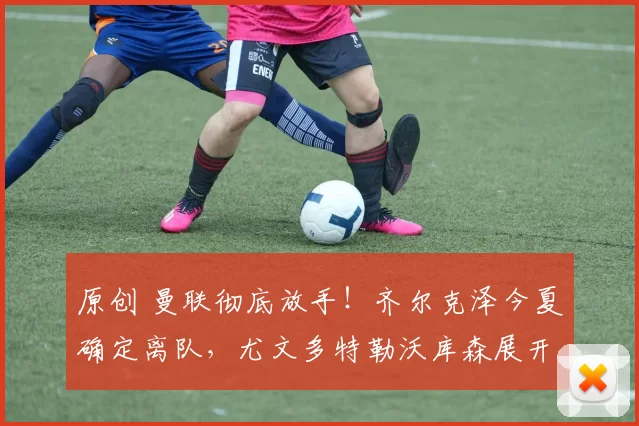 原创 曼联彻底放手!齐尔克泽今夏确定离队,尤文多特勒沃库森展开争夺