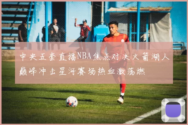 中央五套直播NBA焦点对决火箭湖人巅峰冲击星河赛场热血激荡燃