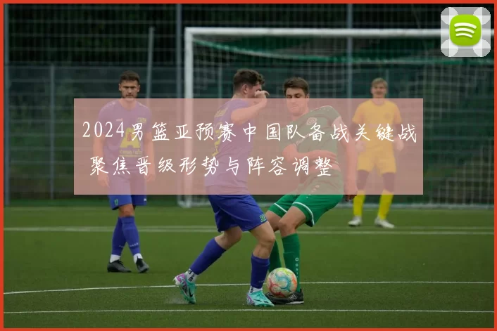 2024男篮亚预赛中国队备战关键战 聚焦晋级形势与阵容调整