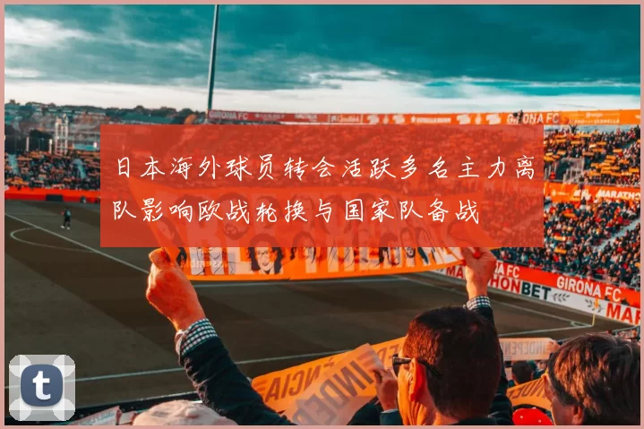 日本海外球员转会活跃多名主力离队影响欧战轮换与国家队备战