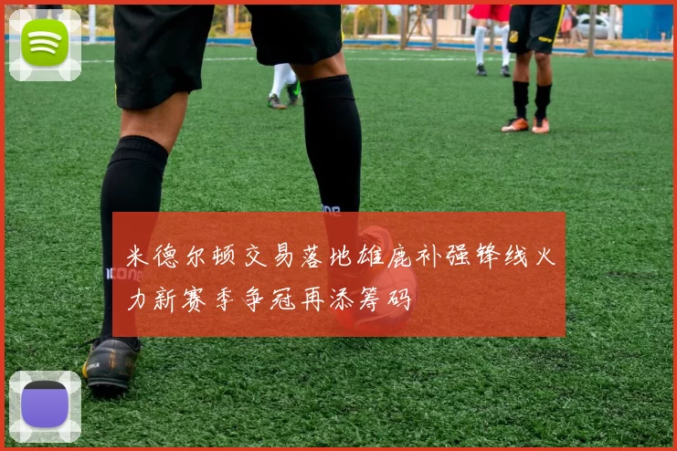 米德尔顿交易落地雄鹿补强锋线火力新赛季争冠再添筹码