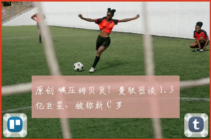 原创 碾压姆贝莫!曼联密谈 1.3 亿巨星,被称新 C 罗