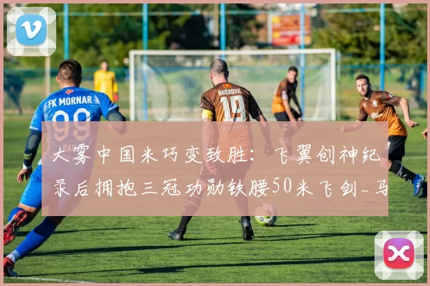 大雾中国米巧变致胜：飞翼创神纪录后拥抱三冠功勋铁腰50米飞剑_马尔科_欧冠_罗马