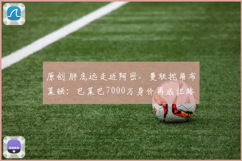 原创 胖虎远走迈阿密，曼联挖角布莱顿：巴莱巴7000万身价再成拦路虎