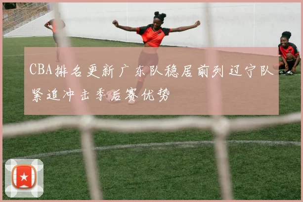 CBA排名更新广东队稳居前列辽宁队紧追冲击季后赛优势