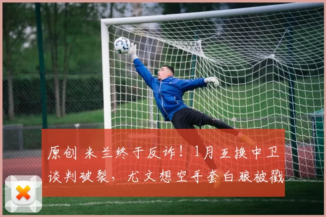 原创 米兰终于反诈！1月互换中卫谈判破裂，尤文想空手套白狼被戳穿！
