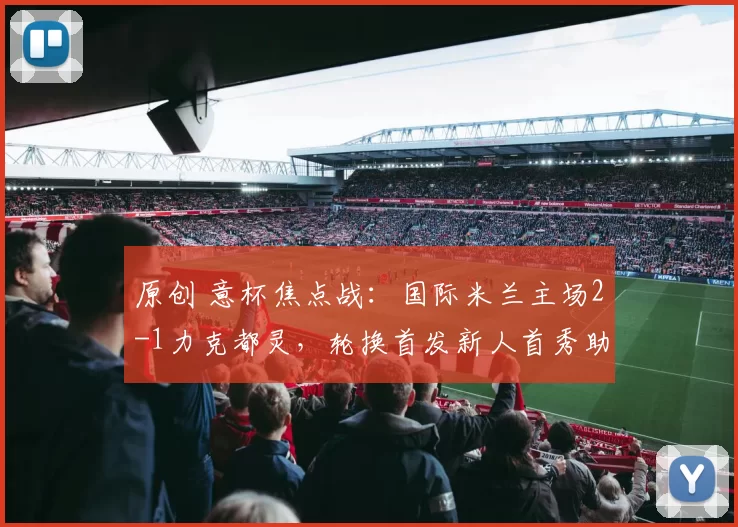 原创 意杯焦点战:国际米兰主场2-1力克都灵,轮换首发新人首秀助力双线争冠