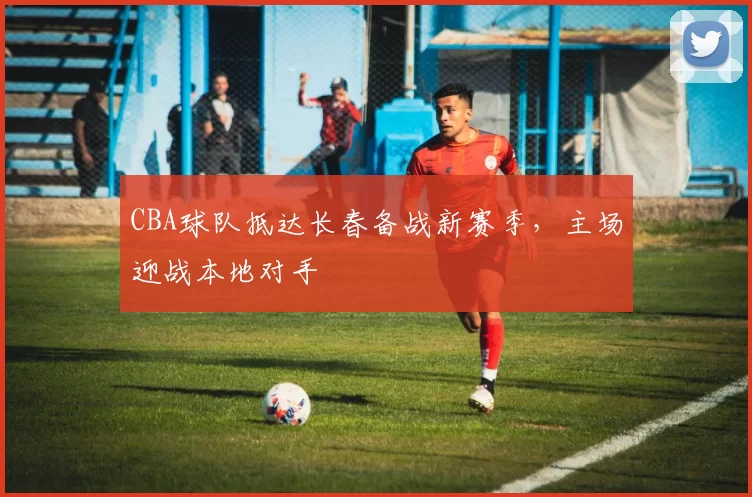 CBA球队抵达长春备战新赛季，主场迎战本地对手