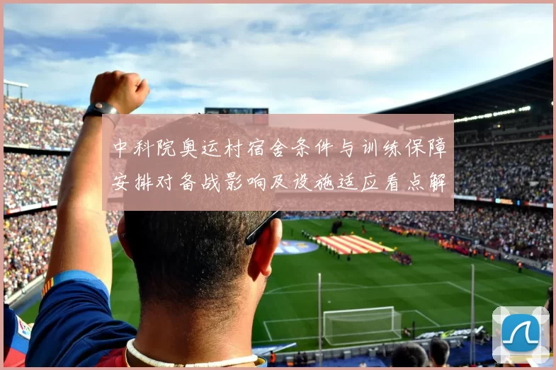 中科院奥运村宿舍条件与训练保障安排对备战影响及设施适应看点解读