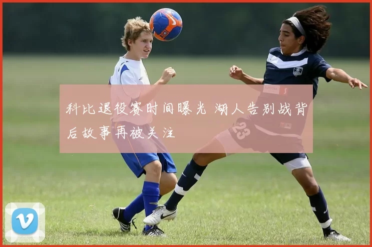 科比退役赛时间曝光 湖人告别战背后故事再被关注