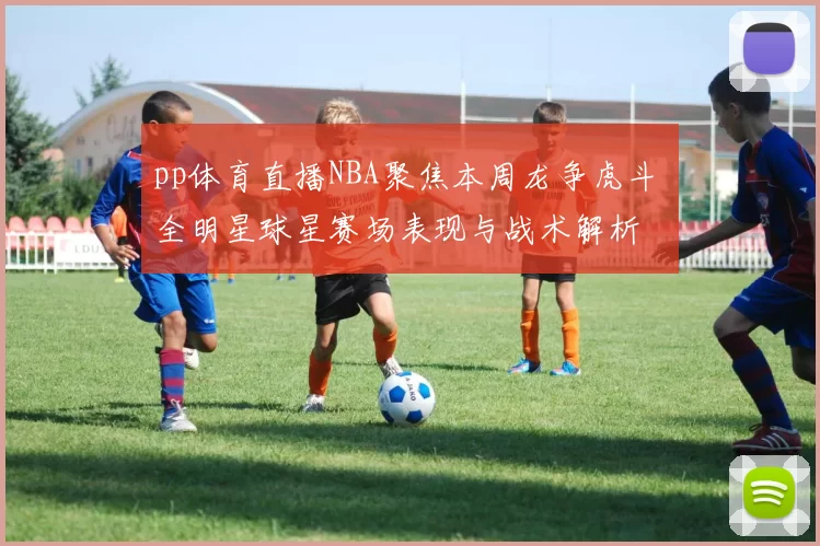 pp体育直播NBA聚焦本周龙争虎斗 全明星球星赛场表现与战术解析