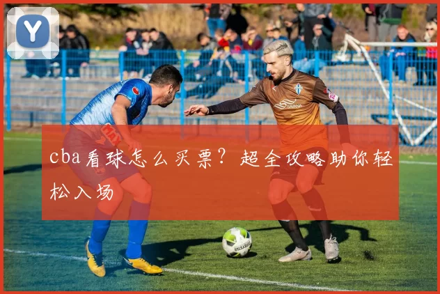 cba看球怎么买票？超全攻略助你轻松入场