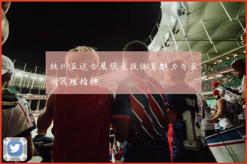杭州亚运会展现竞技体育魅力与亚洲团结精神