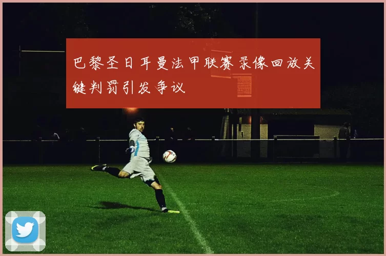 巴黎圣日耳曼法甲联赛录像回放关键判罚引发争议