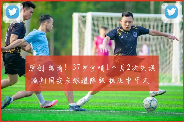 原创 离谱!37岁金哨1个月2次失误 漏判国安点球遭降级 执法中甲又犯错