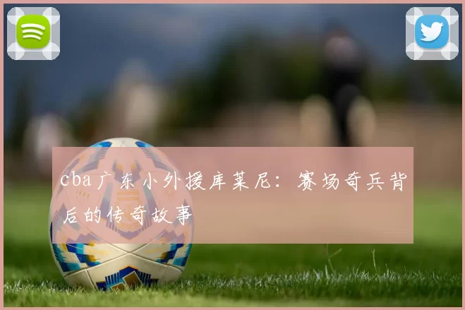 cba广东小外援库莱尼：赛场奇兵背后的传奇故事