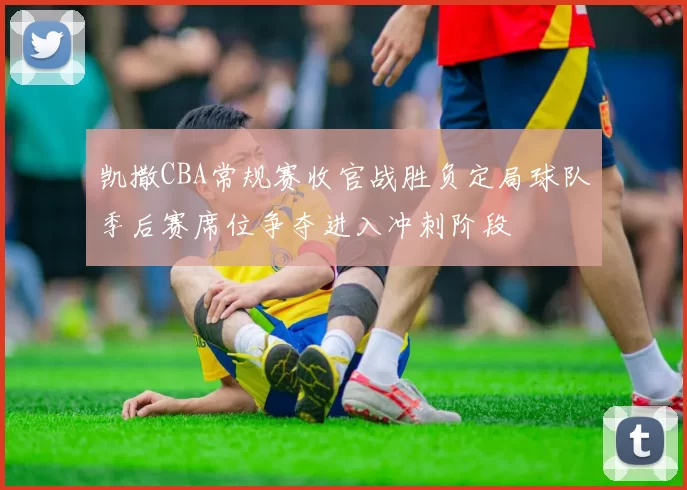 凯撒CBA常规赛收官战胜负定局球队季后赛席位争夺进入冲刺阶段