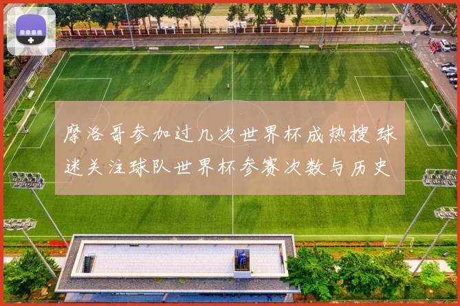 摩洛哥参加过几次世界杯成热搜 球迷关注球队世界杯参赛次数与历史战绩
