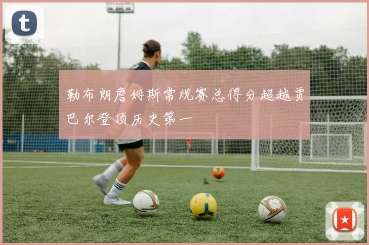 勒布朗詹姆斯常规赛总得分超越贾巴尔登顶历史第一