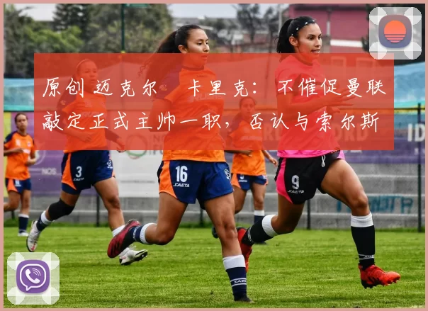 原创 迈克尔・卡里克：不催促曼联敲定正式主帅一职，否认与索尔斯克亚相提并论