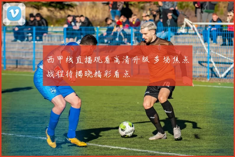 西甲线直播观看高清升级 多场焦点战程待揭晓精彩看点
