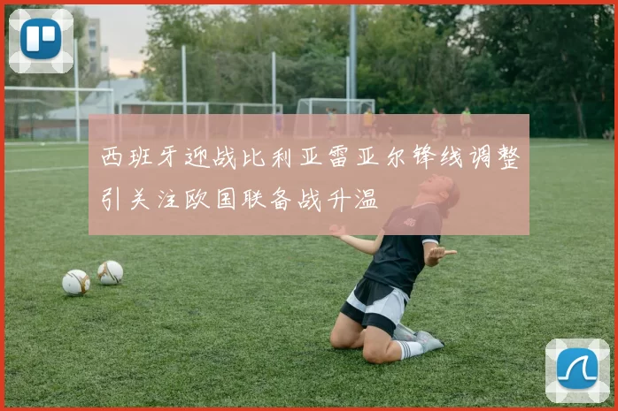 西班牙迎战比利亚雷亚尔锋线调整引关注欧国联备战升温