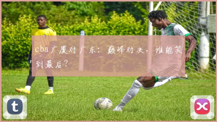 cba广厦对广东：巅峰对决，谁能笑到最后？