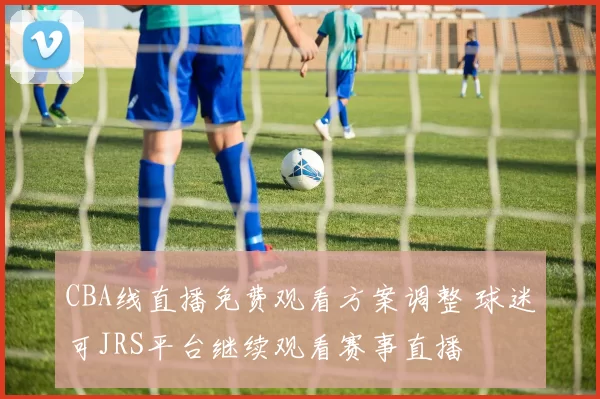 CBA线直播免费观看方案调整 球迷可JRS平台继续观看赛事直播