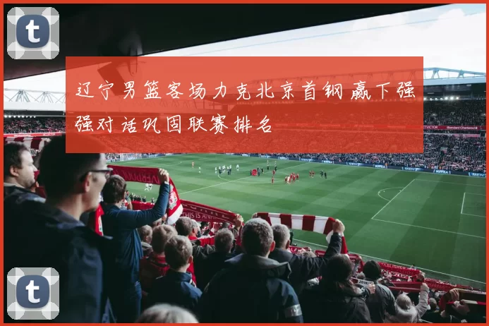 辽宁男篮客场力克北京首钢 赢下强强对话巩固联赛排名