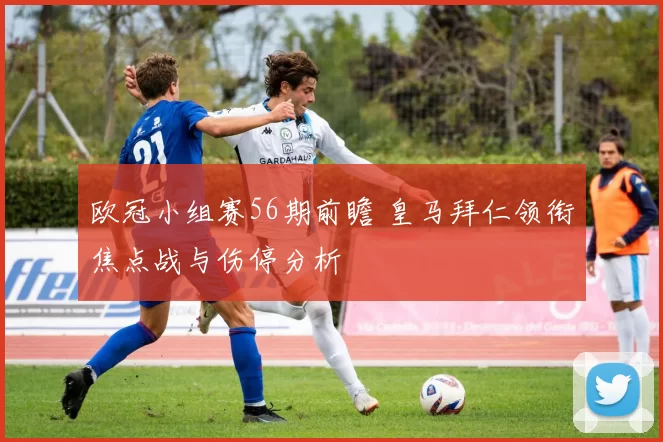 欧冠小组赛56期前瞻 皇马拜仁领衔焦点战与伤停分析
