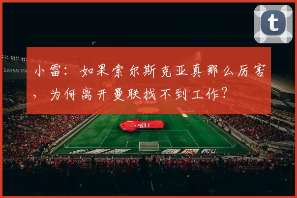 小雷：如果索尔斯克亚真那么厉害，为何离开曼联找不到工作？
