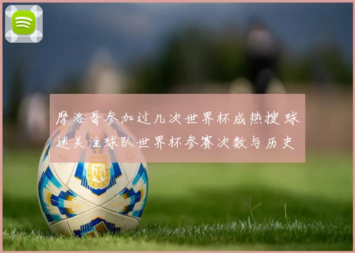 摩洛哥参加过几次世界杯成热搜 球迷关注球队世界杯参赛次数与历史战绩