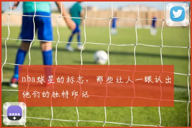 nba球星的标志，那些让人一眼认出他们的独特印记