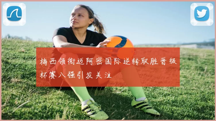 梅西领衔迈阿密国际逆转取胜晋级杯赛八强引发关注