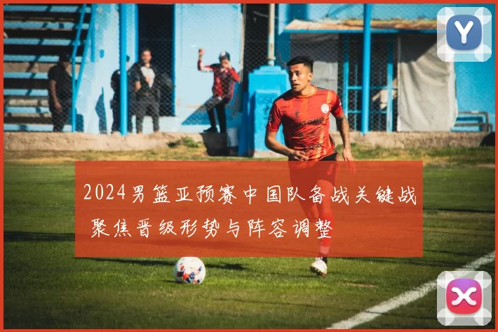 2024男篮亚预赛中国队备战关键战 聚焦晋级形势与阵容调整
