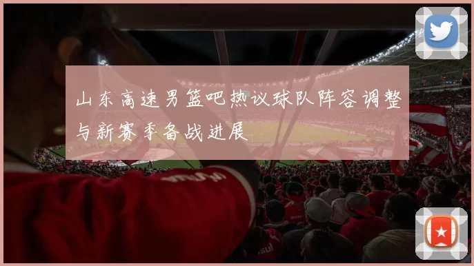 山东高速男篮吧热议球队阵容调整与新赛季备战进展