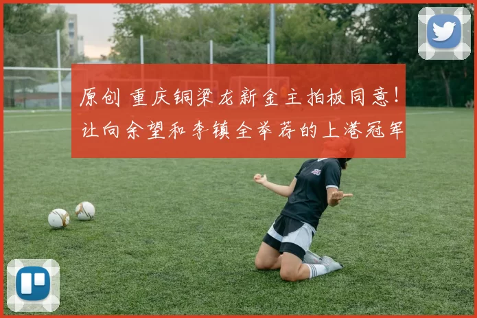 原创 重庆铜梁龙新金主拍板同意！让向余望和李镇全举荐的上港冠军教头，正式入队