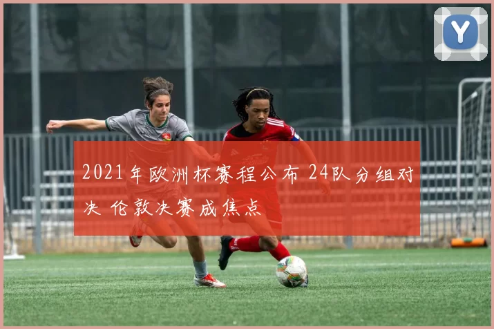 2021年欧洲杯赛程公布 24队分组对决 伦敦决赛成焦点