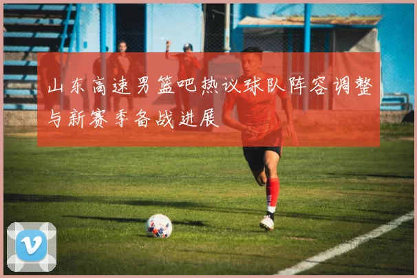 山东高速男篮吧热议球队阵容调整与新赛季备战进展